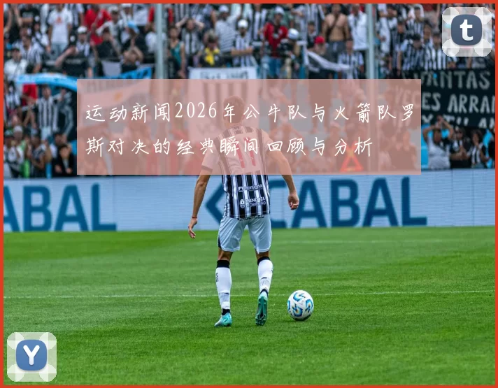 运动新闻2026年公牛队与火箭队罗斯对决的经典瞬间回顾与分析