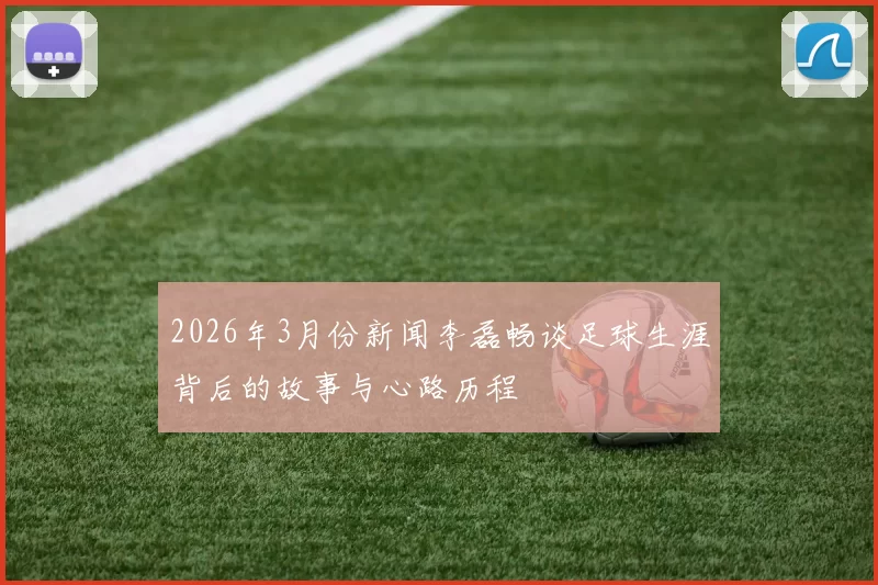 2026年3月份新闻李磊畅谈足球生涯背后的故事与心路历程