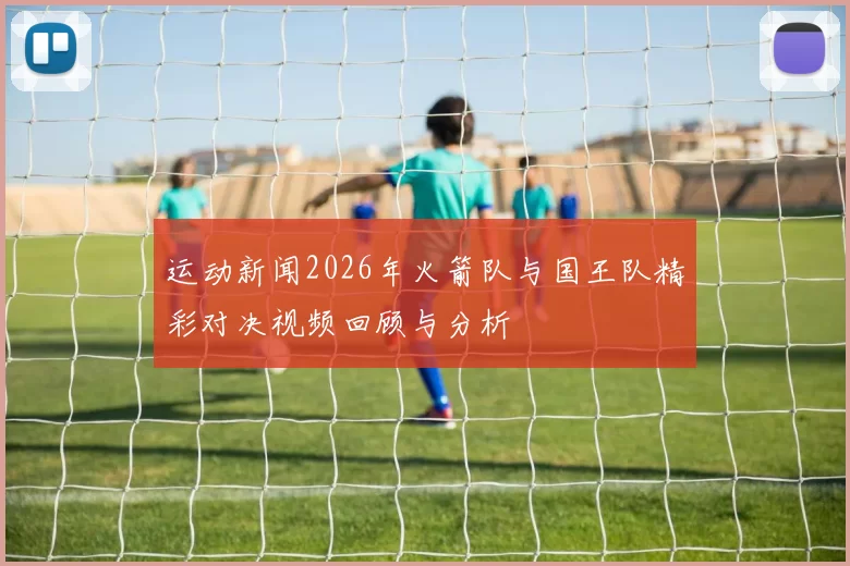 运动新闻2026年火箭队与国王队精彩对决视频回顾与分析