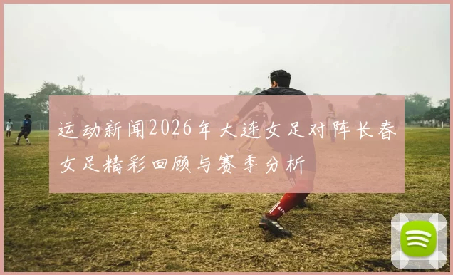运动新闻2026年大连女足对阵长春女足精彩回顾与赛季分析